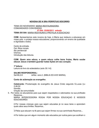 NOVENA DE N SRA PERPETUO SOCORRO

      TEMA DO NOVENARIO: MARIA RESTAURADORA.
      COMUNIDADES CONVIDADAS
                           8º DIA: 25/06/2011 sabado
      TEMA DO DIA: MARIA RESTAURA E PROTEJA A EDUCACAO

      COM: Apresentamos esta novena de hoje, à Maria que restaure a educacao em
      nosso país e proteja nossos educadores, proporcionando um ensino de qualidade
      e dignidade a todos.

      Canto de entrada.
      Cel. Ritos iniciais
      Ato penitencial
      Oremos.
      Introdução das leituras.

      COM: Quem ama educa, e quem educa colhe bons frutos, Maria soube
      educar Jesus e também guardar todas lições em seu coração.

      1ª leitura:
      Leitura do livro do eclesiástico (eclo 30.1-6)

      SALMO RESPONSORIAL:
      Sal 66,2-8   refrão: vers.2. (BIBLIA ED AVE MARIA).

      Canto de aclamação ao evangelho.

      Celebrante: Proclamação do evangelho de Jesus Cristo segundo S.Lucas (Lc
      2,46-52
      Homilia.
      Oração da comunidade:
5. Por todos os educadores para que sejam respeitados e valorizados na sua profissão
      Rezemos...
      MARIA INTERCESSORA ROGAI POR NOSSA EDUCAÇAO E NOSSOS
      EDUCADORES

      2.Por nossas crianças para que sejam educadas já no seus lares e aprendam
      quais sãos seus limites. Rezemos..
      .
      3.Pelos que educam na fé para que sejam firmes na sua caminhada Rezemos...

      4.Por todos que em algum momento são educados por outros,para que acolham o
 