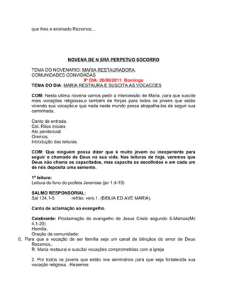 que lhes e ensinado Rezemos...




                        NOVENA DE N SRA PERPETUO SOCORRO

     TEMA DO NOVENARIO: MARIA RESTAURADORA.
     COMUNIDADES CONVIDADAS
                          9º DIA: 26/06/2011 Domingo
     TEMA DO DIA: MARIA RESTAURA E SUSCITA AS VOCACOES

     COM: Nesta ultima novena vamos pedir a intercessão de Maria, para que suscite
     mais vocações religiosas,e também de forças para todos os jovens que estão
     vivendo sua vocação,e que nada neste mundo possa atrapalha-los de seguir sua
     caminhada.

     Canto de entrada.
     Cel. Ritos iniciais
     Ato penitencial
     Oremos.
     Introdução das leituras.

     COM: Que ninguém possa dizer que é muito jovem ou inexperiente para
     seguir o chamado de Deus na sua vida. Nas leituras de hoje, veremos que
     Deus não chama os capacitados, mas capacita os escolhidos e em cada um
     de nós deposita uma semente.

     1ª leitura:
     Leitura do livro do profeta Jeremias (jer 1,4-10)

     SALMO RESPONSORIAL:
     Sal 124,1-5  refrão: vers.1. (BIBLIA ED AVE MARIA).

     Canto de aclamação ao evangelho.

      Celebrante: Proclamação do evangelho de Jesus Cristo segundo S.Marcos(Mc
      4,1-20)
      Homilia.
      Oração da comunidade:
6. Para que a vocação de ser família seja um canal de bênçãos do amor de Deus
      Rezemos..
      R: Maria restaurai e suscitai vocações comprometidas com a igreja

     2. Por todos os jovens que estão nos seminários para que seja fortalecida sua
     vocação religiosa . Rezemos
 