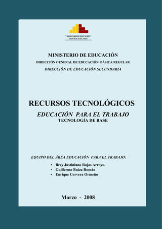 DIGEBR – DES         “TALLER DE ASESORIA PEDAGÓGICA SOBRE USO DE
                              MATERIALES MANIPULATIVOS”

93333

                         MINISTERIO DE EDUCACIÓN
                           REPÚBLICA DEL PERÚ




               MINISTERIO DE EDUCACIÓN
          DIRECCIÓN GENERAL DE EDUCACIÓN BÁSICA REGULAR

              DIRECCIÓN DE EDUCACIÓN SECUNDARIA




    RECURSOS TECNOLÓGICOS
          EDUCACIÓN PARA EL TRABAJO
                    TECNOLOGÍA DE BASE




        EQUIPO DEL ÁREA EDUCACIÓN PARA EL TRABAJO:

                ▪ Brey Justiniano Rojas Arroyo.
                ▪ Guillermo Buiza Román
                ▪ Enrique Corvera Ormeño




                      Marzo - 2008
                                                                   1

                 DOCUMENTO DE TRABAJO
 