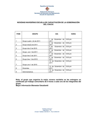 República de Colombia



                                    Gobernación Del Cauca
                           Secretaria de Educación del Departamento
                                    Escuela de Capacitación




    NOVENAS NAVIDEÑAS ESCUELA DE CAPACITACIÓN DE LA GOBERNACIÓN
                            DEL CAUCA




ÍTEM                  GRUPO                                     DIA                HORA


                                                    1 de      Diciembre de   5:00 pm
1        Grupo cuatro (4) de 2011                   2011
                                                    2 de      Diciembre de   5:00 pm
2        Grupo dos(2) de 2011                       2011
                                                    5 de      Diciembre de   5:00 pm
3        Grupo dos 2 de 2010                        2011
                                                    6 de      Diciembre de   5:00 pm
4        Grupo uno 1 de 2011                        2011
                                                    7 de      Diciembre de   5:00 pm
5        Grupo tres 3 de 2011                       2011
                                                    9 de      Diciembre de   5:00 pm
6        Grupo tres 3 de 2010                       2011
                                                    12 de     Diciembre de   5:00 pm
                                                    2011
7        Grupo uno 1 de 2010
                                                    13 de Diciembre de       5:00 pm
8        Docentes                                   2011
                                                    14 de Diciembre de       5:00 pm
9        Administrativos                            2011




Nota: el grupo que organice la mejor novena navideña se les entregara un
certificado por trabajo comunitario de 5 horas a cada uno de los integrantes del
grupo.
Mayor información Bienestar Estudiantil




                                        “Arriba el Cauca”
                                         Calle 3# 5 – 73
                           E-mail: Telefax 8 20 65 31 – Tel. 8 20 64 41
 