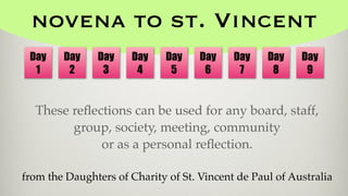 novena to st. Vincent
These reﬂections can be used for any board, staff,
group, society, meeting, community
or as a personal reﬂection.
from the Daughters of Charity of St. Vincent de Paul of Australia
Day
1
Day
2
Day
3
Day
4
Day
5
Day
6
Day
7
Day
8
Day
9
 