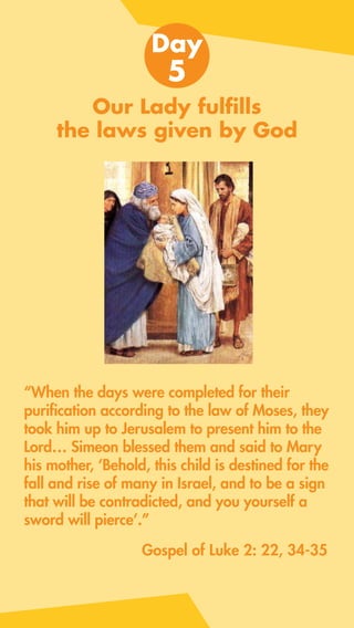 Our Lady fulfills
the laws given by God
“When the days were completed for their
purification according to the law of Moses, they
took him up to Jerusalem to present him to the
Lord… Simeon blessed them and said to Mary
his mother, ‘Behold, this child is destined for the
fall and rise of many in Israel, and to be a sign
that will be contradicted, and you yourself a
sword will pierce’.”
Day
5
Gospel of Luke 2: 22, 34-35
 