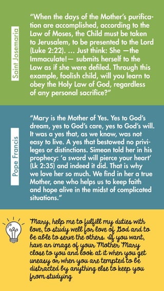 “When the days of the Mother’s purifica-
tion are accomplished, according to the
Law of Moses, the Child must be taken
to Jerusalem, to be presented to the Lord
(Luke 2:22). … Just think: She —the
Immaculate!— submits herself to the
Law as if she were defiled. Through this
example, foolish child, will you learn to
obey the Holy Law of God, regardless
of any personal sacrifice?”
SaintJosemariaPopeFrancis
“Mary is the Mother of Yes. Yes to God’s
dream, yes to God’s care, yes to God’s will.
It was a yes that, as we know, was not
easy to live. A yes that bestowed no privi-
leges or distinctions. Simeon told her in his
prophecy: ‘a sword will pierce your heart’
(Lk 2:35) and indeed it did. That is why
we love her so much. We find in her a true
Mother, one who helps us to keep faith
and hope alive in the midst of complicated
situations.”
Mary, help me to fulfill my duties with
love, to study well for love of God and to
be able to serve the others. If you want,
have an image of your Mother Mary
close to you and look at it when you get
uneasy or when you are tempted to be
distracted by anything else to keep you
from studying
 