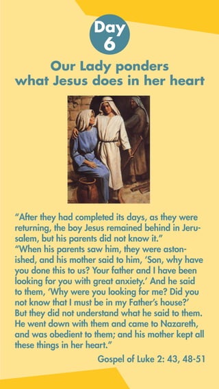 Our Lady ponders
what Jesus does in her heart
Day
6
Gospel of Luke 2: 43, 48-51
“After they had completed its days, as they were
returning, the boy Jesus remained behind in Jeru-
salem, but his parents did not know it.”
“When his parents saw him, they were aston-
ished, and his mother said to him, ‘Son, why have
you done this to us? Your father and I have been
looking for you with great anxiety.’ And he said
to them, ‘Why were you looking for me? Did you
not know that I must be in my Father’s house?’
But they did not understand what he said to them.
He went down with them and came to Nazareth,
and was obedient to them; and his mother kept all
these things in her heart.”
 