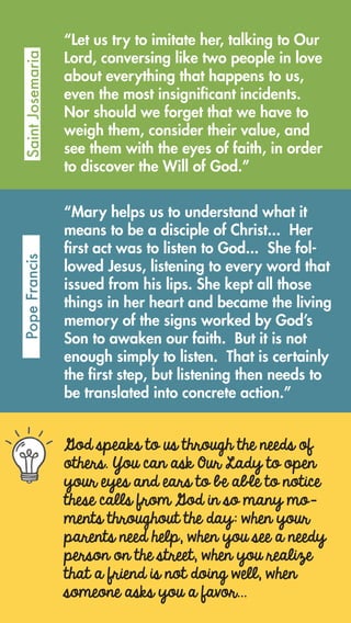 God speaks to us through the needs of
others. You can ask Our Lady to open
your eyes and ears to be able to notice
these calls from God in so many mo-
ments throughout the day: when your
parents need help, when you see a needy
person on the street, when you realize
that a friend is not doing well, when
someone asks you a favor…
“Let us try to imitate her, talking to Our
Lord, conversing like two people in love
about everything that happens to us,
even the most insignificant incidents.
Nor should we forget that we have to
weigh them, consider their value, and
see them with the eyes of faith, in order
to discover the Will of God.”
SaintJosemariaPopeFrancis
“Mary helps us to understand what it
means to be a disciple of Christ...  Her
first act was to listen to God...  She fol-
lowed Jesus, listening to every word that
issued from his lips. She kept all those
things in her heart and became the living
memory of the signs worked by God’s
Son to awaken our faith.  But it is not
enough simply to listen.  That is certainly
the first step, but listening then needs to
be translated into concrete action.”
 