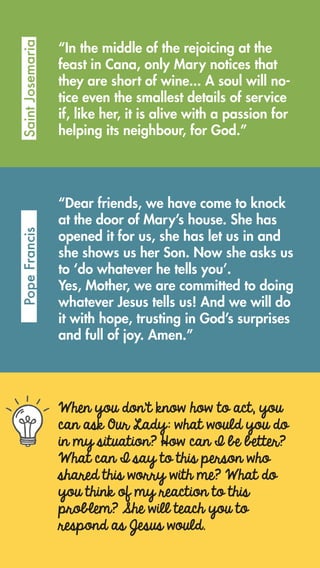When you don’t know how to act, you
can ask Our Lady: what would you do
in my situation? How can I be better?
What can I say to this person who
shared this worry with me? What do
you think of my reaction to this
problem? She will teach you to
respond as Jesus would.
“In the middle of the rejoicing at the
feast in Cana, only Mary notices that
they are short of wine... A soul will no-
tice even the smallest details of service
if, like her, it is alive with a passion for
helping its neighbour, for God.”
SaintJosemariaPopeFrancis
“Dear friends, we have come to knock
at the door of Mary’s house. She has
opened it for us, she has let us in and
she shows us her Son. Now she asks us
to ‘do whatever he tells you’.
Yes, Mother, we are committed to doing
whatever Jesus tells us! And we will do
it with hope, trusting in God’s surprises
and full of joy. Amen.”
 