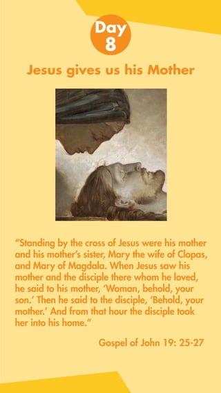 Jesus gives us his Mother
“Standing by the cross of Jesus were his mother
and his mother’s sister, Mary the wife of Clopas,
and Mary of Magdala. When Jesus saw his
mother and the disciple there whom he loved,
he said to his mother, ‘Woman, behold, your
son.’ Then he said to the disciple, ‘Behold, your
mother.’ And from that hour the disciple took
her into his home.”
Day
8
Gospel of John 19: 25-27
 