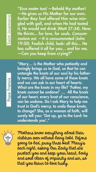 Mothers know everything about their
children even without being told. Before
going to bed, pray three Hail Mary’s
each night, asking Our Lady that she
protect you and keep your heart, body
and soul clean of impurity and sin, so
that you learn to love truly.
“Ecce mater tua! —Behold thy mother!
—He gives us His Mother for our own.
Earlier they had offered Him wine min-
gled with gall, and when He had tasted
it, He would not drink (Matt 27:34). Now
He thirsts... for love, for souls. Consum-
matum est. —It is consummated (John
19:30). Foolish child, look: all this... He
has suffered it all for you... and for me.
—Can you keep from crying?”
SaintJosemariaPopeFrancis
“Mary… is the Mother who patiently and
lovingly brings us to God, so that he can
untangle the knots of our soul by his father-
ly mercy. We all have some of these knots
and we can ask in our heart of hearts:
What are the knots in my life? ‘Father, my
knots cannot be undone!’ … All the knots
of our heart, every knot of our conscience,
can be undone. Do I ask Mary to help me
trust in God’s mercy, to undo those knots,
to change? She, as a woman of faith, will
surely tell you: ‘Get up, go to the Lord: he
understands you’.”
 