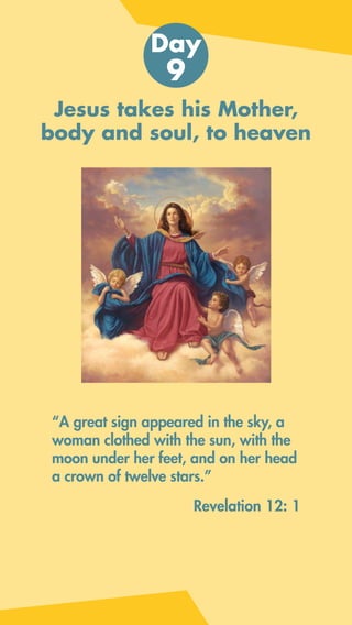 Jesus takes his Mother,
body and soul, to heaven
“A great sign appeared in the sky, a
woman clothed with the sun, with the
moon under her feet, and on her head
a crown of twelve stars.”
Day
9
Revelation 12: 1
 