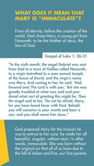 Gospel of Luke 1: 26-31
“In the sixth month, the angel Gabriel was sent
from God to a town of Galilee called Nazareth,
to a virgin betrothed to a man named Joseph,
of the house of David, and the virgin’s name
was Mary. And coming to her, he said, ‘Hail,
favored one! The Lord is with you.’ But she was
greatly troubled at what was said and pon-
dered what sort of greeting this might be. Then
the angel said to her, ‘Do not be afraid, Mary,
for you have found favor with God. Behold,
you will conceive in your womb and bear a
son, and you shall name him Jesus.”
God prepared Mary for the mission he
was to entrust to her care: he made her all
beautiful, singular, without stain: in other
words, immaculate. She was born without
the original sin that all of us have due to
the fall of Adam and Eve, our first parents.
From all eternity, before the creation of the
world, God chose Mary, a young girl from
Nazareth, to be the Mother of Jesus, the
Son of God.
WHAT DOES IT MEAN THAT
MARY IS “IMMACULATE”?
 