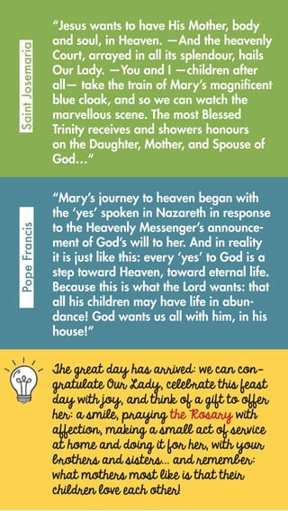 The great day has arrived: we can con-
gratulate Our Lady, celebrate this feast
day with joy, and think of a gift to offer
her: a smile, praying the Rosary with
affection, making a small act of service
at home and doing it for her, with your
brothers and sisters… and remember:
what mothers most like is that their
children love each other!
“Jesus wants to have His Mother, body
and soul, in Heaven. —And the heavenly
Court, arrayed in all its splendour, hails
Our Lady. —You and I —children after
all— take the train of Mary’s magnificent
blue cloak, and so we can watch the
marvellous scene. The most Blessed
Trinity receives and showers honours
on the Daughter, Mother, and Spouse of
God…“
SaintJosemariaPopeFrancis
“Mary’s journey to heaven began with
the ‘yes’ spoken in Nazareth in response
to the Heavenly Messenger’s announce-
ment of God’s will to her. And in reality
it is just like this: every ‘yes’ to God is a
step toward Heaven, toward eternal life.
Because this is what the Lord wants: that
all his children may have life in abun-
dance! God wants us all with him, in his
house!”
 