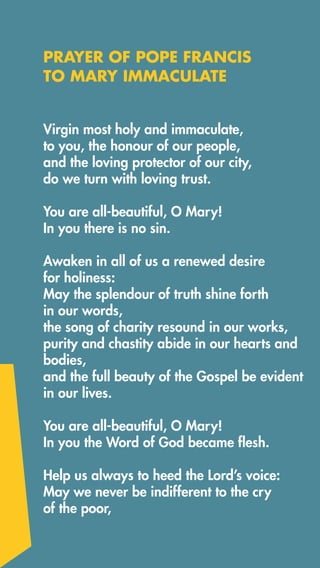 Virgin most holy and immaculate, 
to you, the honour of our people, 
and the loving protector of our city,
do we turn with loving trust.
You are all-beautiful, O Mary!
In you there is no sin.
Awaken in all of us a renewed desire
for holiness:
May the splendour of truth shine forth
in our words, 
the song of charity resound in our works, 
purity and chastity abide in our hearts and
bodies,
and the full beauty of the Gospel be evident
in our lives.
You are all-beautiful, O Mary!
In you the Word of God became flesh.
Help us always to heed the Lord’s voice:
May we never be indifferent to the cry
of the poor,
PRAYER OF POPE FRANCIS
TO MARY IMMACULATE
 