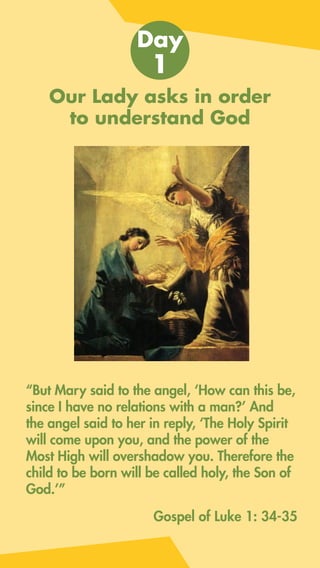 Our Lady asks in order
to understand God
“But Mary said to the angel, ‘How can this be,
since I have no relations with a man?’ And
the angel said to her in reply, ‘The Holy Spirit
will come upon you, and the power of the
Most High will overshadow you. Therefore the
child to be born will be called holy, the Son of
God.’”
Day
1
Gospel of Luke 1: 34-35
 