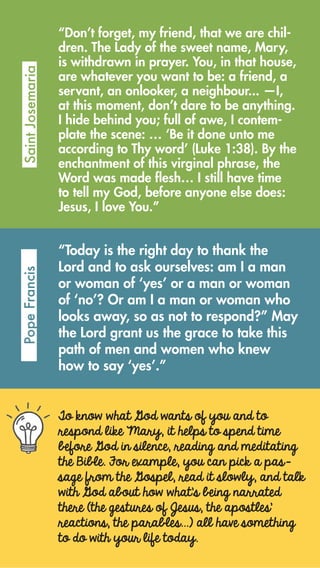 To know what God wants of you and to
respond like Mary, it helps to spend time
before God in silence, reading and meditating
the Bible. For example, you can pick a pas-
sage from the Gospel, read it slowly, and talk
with God about how what’s being narrated
there (the gestures of Jesus, the apostles’
reactions, the parables…) all have something
to do with your life today.
“Don’t forget, my friend, that we are chil-
dren. The Lady of the sweet name, Mary,
is withdrawn in prayer. You, in that house,
are whatever you want to be: a friend, a
servant, an onlooker, a neighbour... —I,
at this moment, don’t dare to be anything.
I hide behind you; full of awe, I contem-
plate the scene: … ‘Be it done unto me
according to Thy word’ (Luke 1:38). By the
enchantment of this virginal phrase, the
Word was made flesh… I still have time
to tell my God, before anyone else does:
Jesus, I love You.”
SaintJosemariaPopeFrancis
“Today is the right day to thank the
Lord and to ask ourselves: am I a man
or woman of ‘yes’ or a man or woman
of ‘no’? Or am I a man or woman who
looks away, so as not to respond?” May
the Lord grant us the grace to take this
path of men and women who knew
how to say ‘yes’.”
 