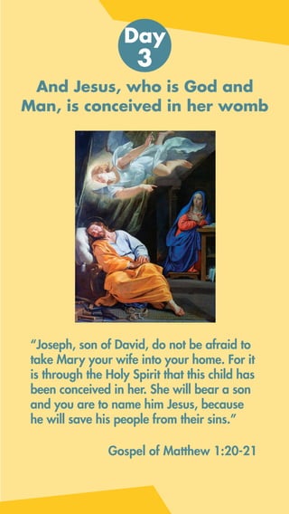 And Jesus, who is God and
Man, is conceived in her womb
“Joseph, son of David, do not be afraid to
take Mary your wife into your home. For it
is through the Holy Spirit that this child has
been conceived in her. She will bear a son
and you are to name him Jesus, because
he will save his people from their sins.”
Day
3
Gospel of Matthew 1:20-21
 