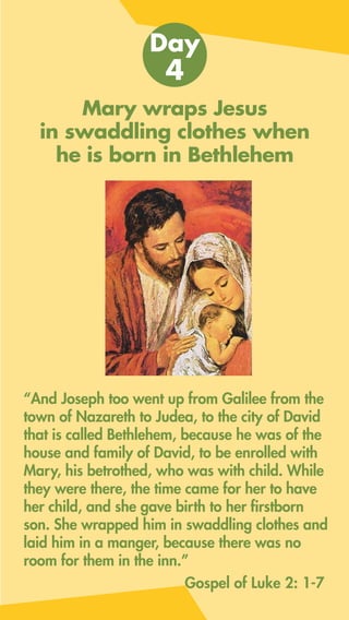 Mary wraps Jesus
in swaddling clothes when
he is born in Bethlehem
“And Joseph too went up from Galilee from the
town of Nazareth to Judea, to the city of David
that is called Bethlehem, because he was of the
house and family of David, to be enrolled with
Mary, his betrothed, who was with child. While
they were there, the time came for her to have
her child, and she gave birth to her firstborn
son. She wrapped him in swaddling clothes and
laid him in a manger, because there was no
room for them in the inn.”
Day
4
Gospel of Luke 2: 1-7
 