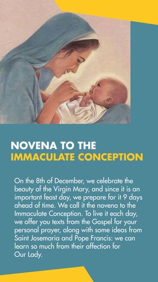 On the 8th of December, we celebrate the
beauty of the Virgin Mary, and since it is an
important feast day, we prepare for it 9 days
ahead of time. We call it the novena to the
Immaculate Conception. To live it each day,
we offer you texts from the Gospel for your
personal prayer, along with some ideas from
Saint Josemaria and Pope Francis: we can
learn so much from their affection for
Our Lady.
NOVENA TO THE
IMMACULATE CONCEPTION
 