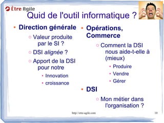 Quid de l'outil informatique ?
●   Direction générale             ●   Opérations,
       o Valeur produite               Commerce
          par le SI ?                              o Comment la DSI
       o DSI alignée ?                                nous aide-t-elle à
       o Apport de la DSI                             (mieux)
          pour notre                                   • Produire
            • Innovation                               • Vendre
            • croissance                               • Gérer
                                   ●   DSI
                                                   o Mon métier dans
                                                      l'organisation ?
                           http://etre-agile.com                           10
 