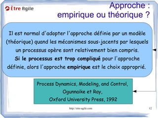Approche :
                     empirique ou théorique ?

 Il est normal d'adopter l'approche définie par un modèle
(théorique) quand les mécanismes sous-jacents par lesquels
   un processus opère sont relativement bien compris.
   Si le processus est trop compliqué pour l'approche
définie, alors l'approche empirique est le choix approprié.


            Process Dynamics, Modeling, and Control,
                       Ogunnaike et Ray,
                 Oxford University Press, 1992
                          http://etre-agile.com               12
 