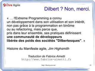 Dilbert ? Non, merci.
« … l'Extreme Programming a connu
un développement dans son utilisation et son intérêt,
non pas grâce à la programmation en binôme
ou au refactoring, mais parce que,
pris dans leur ensemble, ses pratiques définissent
une communauté de développeurs
libérée des poids des sociétés "Dilbertesques". »

Histoire du Manifeste agile, Jim Highsmith

             Traduction de Fabrice Aimetti
         http://www.fabrice-aimetti.fr
                       http://thierrycros.net           18
 