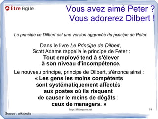 Vous avez aimé Peter ?
                                    Vous adorerez Dilbert !
      Le principe de Dilbert est une version aggravée du principe de Peter.

                        Dans le livre Le Principe de Dilbert,
                     Scott Adams rappelle le principe de Peter :
                         Tout employé tend à s'élever
                         à son niveau d'incompétence.
      Le nouveau principe, principe de Dilbert, s'énonce ainsi :
                     « Les gens les moins compétents
                     sont systématiquement affectés
                        aux postes où ils risquent
                      de causer le moins de dégâts :
                           ceux de managers. »
                                     http://thierrycros.net                   19
Source : wikipedia
 