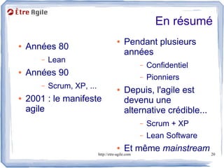 En résumé
                                  ●   Pendant plusieurs
●   Années 80
                                      années
       –   Lean
                                          –   Confidentiel
●   Années 90                             –   Pionniers
       –   Scrum, XP, ...         ●   Depuis, l'agile est
●   2001 : le manifeste               devenu une
    agile                             alternative crédible...
                                          –   Scrum + XP
                                          –   Lean Software
                                  ●           Et même mainstream 20
                            http://etre-agile.com
 
