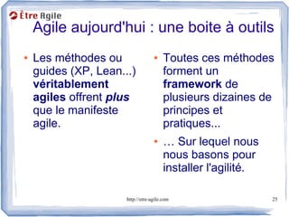 Agile aujourd'hui : une boite à outils
●   Les méthodes ou                ●    Toutes ces méthodes
    guides (XP, Lean...)                forment un
    véritablement                       framework de
    agiles offrent plus                 plusieurs dizaines de
    que le manifeste                    principes et
    agile.                              pratiques...
                                   ●    … Sur lequel nous
                                        nous basons pour
                                        installer l'agilité.

                      http://etre-agile.com                    25
 