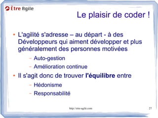 Le plaisir de coder !

●   L'agilité s'adresse – au départ - à des
    Développeurs qui aiment développer et plus
    généralement des personnes motivées
        –   Auto-gestion
        –   Amélioration continue
●   Il s'agit donc de trouver l'équilibre entre
        –   Hédonisme
        –   Responsabilité

                           http://etre-agile.com     27
 