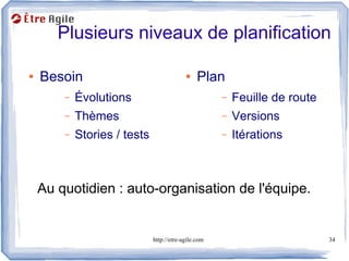 Plusieurs niveaux de planification

●   Besoin                                 ●    Plan
        –   Évolutions                                –   Feuille de route
        –   Thèmes                                    –   Versions
        –   Stories / tests                           –   Itérations



    Au quotidien : auto-organisation de l'équipe.


                              http://etre-agile.com                          34
 