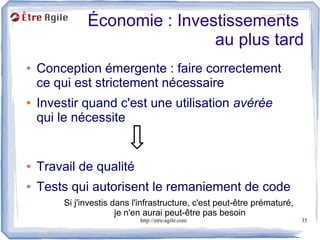 Économie : Investissements
                               au plus tard
●   Conception émergente : faire correctement
    ce qui est strictement nécessaire
●   Investir quand c'est une utilisation avérée
    qui le nécessite


●   Travail de qualité
●   Tests qui autorisent le remaniement de code
         Si j'investis dans l'infrastructure, c'est peut-être prématuré,
                        je n'en aurai peut-être pas besoin
                              http://etre-agile.com                        35
 