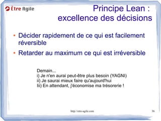 Principe Lean :
                    excellence des décisions
●   Décider rapidement de ce qui est facilement
    réversible
●   Retarder au maximum ce qui est irréversible

          Demain...
          i) Je n'en aurai peut-être plus besoin (YAGNI)
          ii) Je saurai mieux faire qu'aujourd'hui
          Iii) En attendant, j'économise ma trésorerie !




                           http://etre-agile.com           36
 