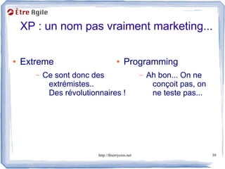 XP : un nom pas vraiment marketing...

●   Extreme                           ●   Programming
       –   Ce sont donc des                        –   Ah bon... On ne
            extrémistes..                               conçoit pas, on
            Des révolutionnaires !                      ne teste pas...




                          http://thierrycros.net                          39
 