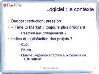 Logiciel : le contexte

●   Budget : réduction, pression
●   « Time to Market » toujours plus prégnant
        –   Réaction aux changements ?
●   Indice de satisfaction des projets ?
        –   Coût
        –   Délais
        –   Qualité : réponse effective aux besoins de
             l'Utilisateur

                          http://etre-agile.com          4
 