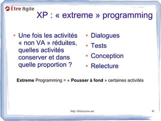 XP : « extreme » programming

●   Une fois les activités                 ●    Dialogues
    « non VA » réduites,                   ●    Tests
    quelles activités
    conserver et dans                      ●    Conception
    quelle proportion ?                    ●    Relecture

    Extreme Programming = « Pousser à fond » certaines activités




                             http://thierrycros.net                41
 