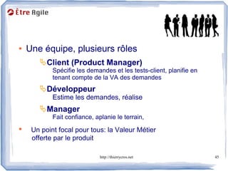 Rôles

●   Une équipe, plusieurs rôles
       Client (Product Manager)
            Spécifie les demandes et les tests-client, planifie en
            tenant compte de la VA des demandes
       Développeur
            Estime les demandes, réalise
       Manager
            Fait confiance, aplanie le terrain,
●    Un point focal pour tous: la Valeur Métier
     offerte par le produit

                              http://thierrycros.net                 45
 