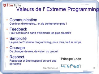 Valeurs de l' Extreme Programming
●   Communication
    Combien d'exemples... et de contre-exemples !
●   Feedback
    Pour contrôler à partir d'éléments les plus objectifs
●   Simplicité
    Le pari de l'Extreme Programming, pour tous, tout le temps
●   Courage
    De changer de rôle, de vision du produit
●   Respect                                               Principe Lean
    Respecter et être respecté en tant que
    personne
                                 http://thierrycros.net                   46
 