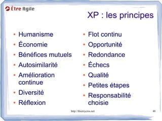 XP : les principes

●   Humanisme                   ●    Flot continu
●   Économie                    ●    Opportunité
●   Bénéfices mutuels           ●    Redondance
●   Autosimilarité              ●    Échecs
●   Amélioration                ●    Qualité
    continue                    ●    Petites étapes
●   Diversité                   ●    Responsabilité
●   Réflexion                        choisie
                     http://thierrycros.net           48
 