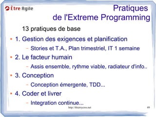 Pratiques
                     de l'Extreme Programming
      13 pratiques de base
●   1. Gestion des exigences et planification
        –   Stories et T.A., Plan trimestriel, IT 1 semaine
●   2. Le facteur humain
        –   Assis ensemble, rythme viable, radiateur d'info..
●   3. Conception
        –   Conception émergente, TDD...
●   4. Coder et livrer
        –   Integration continue...
                            http://thierrycros.net            49
 