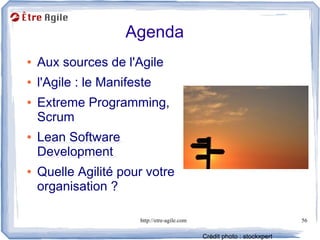 Agenda
●   Aux sources de l'Agile
●   l'Agile : le Manifeste
●   Extreme Programming,
    Scrum
●   Lean Software
    Development
●   Quelle Agilité pour votre
    organisation ?

                       http://etre-agile.com                               56

                                               Crédit photo : stockxpert
 