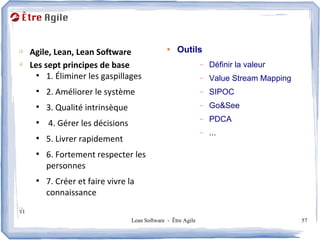 Agenda
q
     Agile, Lean, Lean Software                  ●
                                                     Outils
q
     Les sept principes de base                                 –   Définir la valeur
       ●
          1. Éliminer les gaspillages                           –   Value Stream Mapping
      ●
          2. Améliorer le système                               –   SIPOC
      ●
          3. Qualité intrinsèque                                –   Go&See
                                                                –   PDCA
      ●
          4. Gérer les décisions
                                                                –   ...
      ●
          5. Livrer rapidement
      ●
          6. Fortement respecter les
          personnes
      ●
          7. Créer et faire vivre la
          connaissance
q
v1
                                   Lean Software - Être Agile                              57
 