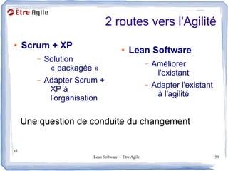 2 routes vers l'Agilité
●    Scrum + XP                        ●   Lean Software
        –   Solution                                 –   Améliorer
             « packagée »
                                                          l'existant
        –   Adapter Scrum +                          –   Adapter l'existant
             XP à
                                                          à l'agilité
             l'organisation

     Une question de conduite du changement


v1
                        Lean Software - Être Agile                            59
 