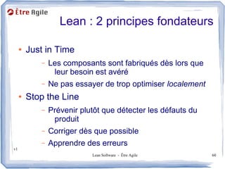 Lean : 2 principes fondateurs

     ●   Just in Time
            –   Les composants sont fabriqués dès lors que
                 leur besoin est avéré
            –   Ne pas essayer de trop optimiser localement
     ●   Stop the Line
            –   Prévenir plutôt que détecter les défauts du
                 produit
            –   Corriger dès que possible
            –   Apprendre des erreurs
v1
                            Lean Software - Être Agile        60
 