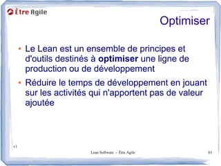 Optimiser

     ●   Le Lean est un ensemble de principes et
         d'outils destinés à optimiser une ligne de
         production ou de développement
     ●   Réduire le temps de développement en jouant
         sur les activités qui n'apportent pas de valeur
         ajoutée



v1
                         Lean Software - Être Agile           61
 