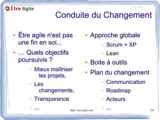 Conduite du Changement

●   Être agile n'est pas                ●    Approche globale
    une fin en soi...                              –   Scrum + XP
●   … Quels objectifs                              –   Lean
    poursuivis ?                        ●    Boite à outils
        –   Mieux maîtriser
             les projets,
                                        ●    Plan du changement
        –   Les                                    –   Communication
             changements,                          –   Roadmap
        –   Transparence                           –   Acteurs
        –   ...            http://etre-agile.com
                                                   –   ...             64
 