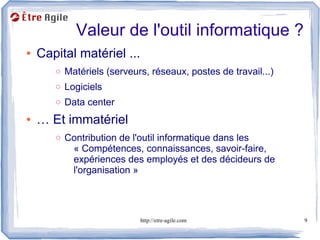 Valeur de l'outil informatique ?
●   Capital matériel ...
       o Matériels (serveurs, réseaux, postes de travail...)
       o Logiciels
       o Data center
●   … Et immatériel
       o Contribution de l'outil informatique dans les
           « Compétences, connaissances, savoir-faire,
           expériences des employés et des décideurs de
           l'organisation »




                           http://etre-agile.com               9
 