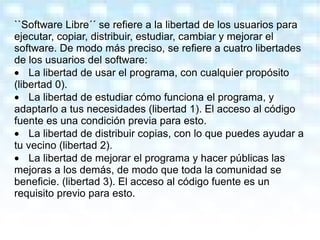 ``Software Libre´´ se refiere a la libertad de los usuarios para ejecutar, copiar, distribuir, estudiar, cambiar y mejorar el software. De modo más preciso, se refiere a cuatro libertades de los usuarios del software: · La libertad de usar el programa, con cualquier propósito (libertad 0).  · La libertad de estudiar cómo funciona el programa, y adaptarlo a tus necesidades (libertad 1). El acceso al código fuente es una condición previa para esto.  · La libertad de distribuir copias, con lo que puedes ayudar a tu vecino (libertad 2).  · La libertad de mejorar el programa y hacer públicas las mejoras a los demás, de modo que toda la comunidad se beneficie. (libertad 3). El acceso al código fuente es un requisito previo para esto. 