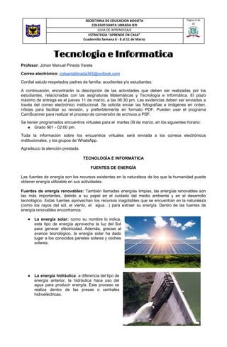 Tecnologia e Informatica   
Profesor​: Johan Manuel Pineda Varela
Correo electrónico​: ​colsantalibrada365@outlook.com
Cordial saludo respetados padres de familia, acudientes y/o estudiantes:
A continuación, encontrarán la descripción de las actividades que deben ser realizadas por los
estudiantes, relacionadas con las asignaturas Matemáticas y Tecnología e Informática. El plazo
máximo de entrega es el jueves 11 de marzo, a las 06:30 pm. Las evidencias deben ser enviadas a
través del correo electrónico institucional. Se solicita enviar las fotografías e imágenes en orden,
nítidas para facilitar su revisión, y preferiblemente en formato PDF. Pueden usar el programa
CamScanner para realizar el proceso de conversión de archivos a PDF.
Se tienen programados encuentros virtuales para el martes 09 de marzo, en los siguientes horario:
● Grado 901 - 02:00 pm.
Toda la información sobre los encuentros virtuales será enviada a los correos electrónicos
institucionales, y los grupos de WhatsApp.
Agradezco la atención prestada.
TECNOLOGÍA E INFORMÁTICA
FUENTES DE ENERGÍA
Las fuentes de energía son los recursos existentes en la naturaleza de los que la humanidad puede
obtener energía utilizable en sus actividades.
Fuentes de energía renovables: ​También llamadas energías limpias, las energías renovables son
las más importantes, debido a su papel en el cuidado del medio ambiente y en el desarrollo
tecnológico. Estas fuentes aprovechan los recursos inagotables que se encuentran en la naturaleza
(como los rayos del sol, el viento, el agua…) para extraer su energía. Dentro de las fuentes de
energía renovables encontramos:
● La energía solar: como su nombre lo indica,
este tipo de energía aprovecha la luz del Sol
para generar electricidad. Además, gracias al
avance tecnológico, la energía solar ha dado
lugar a los conocidos paneles solares y coches
solares.
● La energía hidráulica​: a diferencia del tipo de
energía anterior, la hidráulica hace uso del
agua para producir energía. Este proceso se
realiza dentro de las presas o centrales
hidroeléctricas.
SECRETARIA DE EDUCACION BOGOTA
COLEGIO SANTA LIBRADA IED
Página 6 de
16
GUIA DE APRENDIZAJE
ESTRATEGIA “APRENDE EN CASA”
Cuadernillo Semana 6 - 8 al 11 de Marzo
 