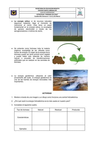 ● La energía eólica​: si de recursos naturales
seguimos hablando, llega el momento de
mencionar al viento. Este tiene un papel
fundamental en la energía eólica, la encargada
de generar electricidad a través de los
aerogeneradores o molinos de viento.
● Se entiende como biomasa toda la materia
orgánica susceptible de ser utilizada como
fuente de energía. El origen de la energía de la
biomasa puede ser tanto animal como vegetal
y puede haber sido obtenida de manera
natural o proceder de transformaciones
artificiales que se realizan en las centrales de
biomasa.
● La energía geotérmica: utilizando el calor
proveniente del suelo, la energía geotérmica es
una de las fuentes de energía renovables más
importantes.
ACTIVIDAD
1. Mostrar a través de una imagen o un dibujo como funciona una central hidroeléctrica.
2. ¿Por qué razón la energía hidroeléctrica es la más usada en nuestro país?
3. Completar el siguiente cuadro.
SECRETARIA DE EDUCACION BOGOTA
COLEGIO SANTA LIBRADA IED
Página 7 de
16
GUIA DE APRENDIZAJE
ESTRATEGIA “APRENDE EN CASA”
Cuadernillo Semana 6 - 8 al 11 de Marzo
Tipo de biomasa Natural Residual Producida
Características
Ejemplos
 