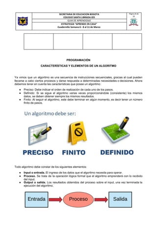 PROGRAMACIÓN
CARACTERÍSTICAS Y ELEMENTOS DE UN ALGORITMO
Ya vimos que un algoritmo es una secuencia de instrucciones secuenciales, gracias al cual pueden
llevarse a cabo ciertos procesos y darse respuesta a determinadas necesidades o decisiones. Ahora
debemos tener en cuenta las características que posee un algoritmo:
● Preciso: Debe indicar el orden de realización de cada uno de los pasos.
● Definido: Si se sigue el algoritmo varias veces proporcionándole (consistente) los mismos
datos, se deben obtener siempre los mismos resultados.
● Finito: Al seguir el algoritmo, este debe terminar en algún momento, es decir tener un número
finito de pasos.
Todo algoritmo debe constar de los siguientes elementos:
● Input o entrada.​ El ingreso de los datos que el algoritmo necesita para operar.
● Proceso. Se trata de la operación lógica formal que el algoritmo emprenderá con lo recibido
del input.
● Output o salida. Los resultados obtenidos del proceso sobre el input, una vez terminada la
ejecución del algoritmo.
SECRETARIA DE EDUCACION BOGOTA
COLEGIO SANTA LIBRADA IED
Página 8 de
16
GUIA DE APRENDIZAJE
ESTRATEGIA “APRENDE EN CASA”
Cuadernillo Semana 6 - 8 al 11 de Marzo
 
