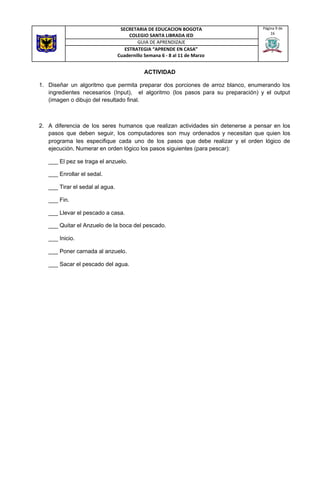 ACTIVIDAD
1. Diseñar un algoritmo que permita preparar dos porciones de arroz blanco, enumerando los
ingredientes necesarios (Input), el algoritmo (los pasos para su preparación) y el output
(imagen o dibujo del resultado final.
2. A diferencia de los seres humanos que realizan actividades sin detenerse a pensar en los
pasos que deben seguir, los computadores son muy ordenados y necesitan que quien los
programa les especifique cada uno de los pasos que debe realizar y el orden lógico de
ejecución. Numerar en orden lógico los pasos siguientes (para pescar):
___ El pez se traga el anzuelo.
___ Enrollar el sedal.
___ Tirar el sedal al agua.
___ Fin.
___ Llevar el pescado a casa.
___ Quitar el Anzuelo de la boca del pescado.
___ Inicio.
___ Poner carnada al anzuelo.
___ Sacar el pescado del agua.
SECRETARIA DE EDUCACION BOGOTA
COLEGIO SANTA LIBRADA IED
Página 9 de
16
GUIA DE APRENDIZAJE
ESTRATEGIA “APRENDE EN CASA”
Cuadernillo Semana 6 - 8 al 11 de Marzo
 